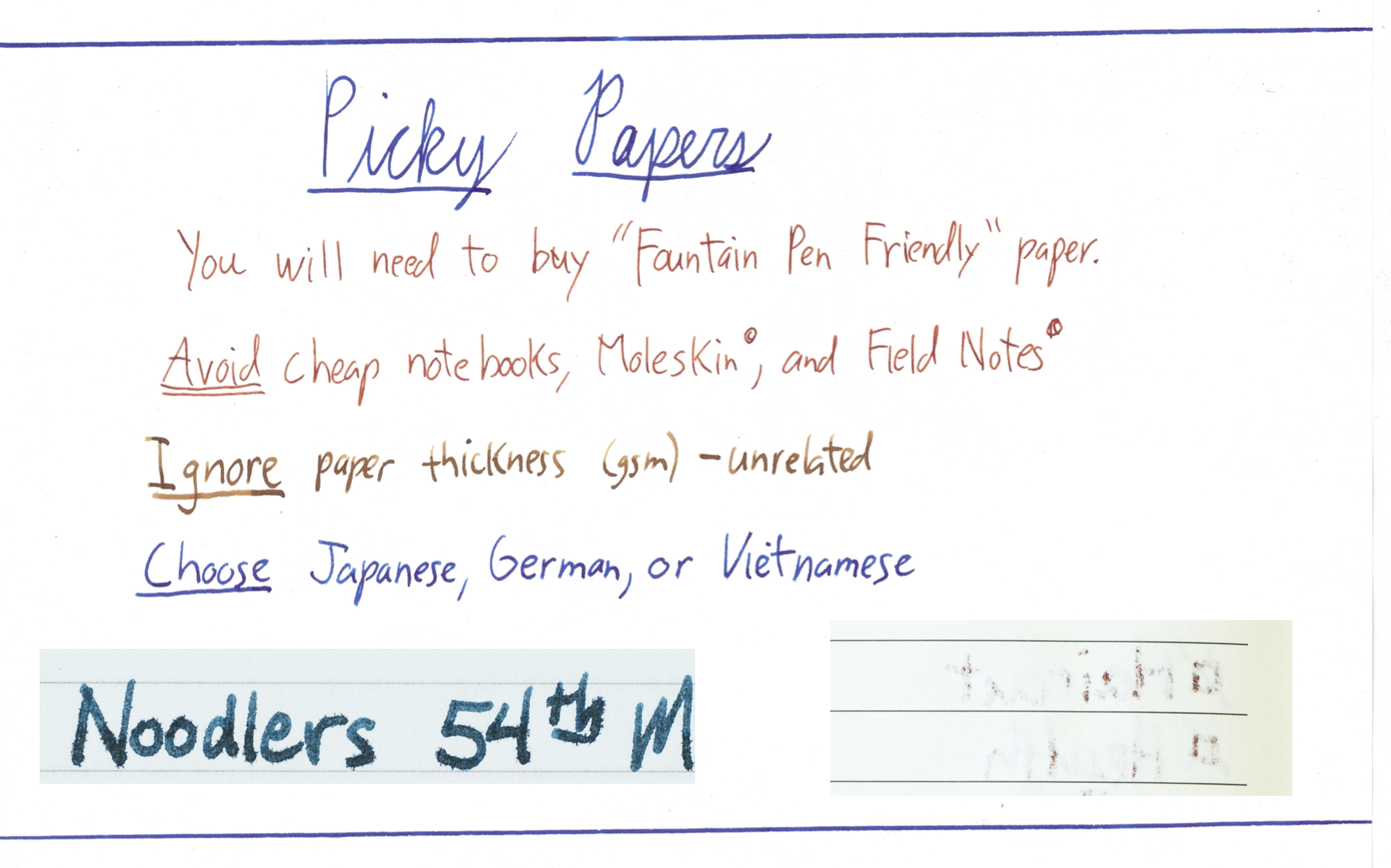 PICKY PAPER. Test for "Fountain Pen Friendly" if you can. Bleed Feathering AVOID cheap notebooks, moleskin, and field notes. IGNORE paper weight/thickness/material. CHOOSE Japanese, German, Vietnamese paper